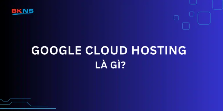 Google Cloud Hosting là gì? 4 Ưu điểm nổi trội khi sử dụng Google Cloud Hosting